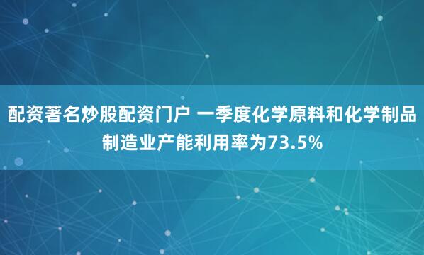 配资著名炒股配资门户 一季度化学原料和化学制品制造业产能利用率为73.5%
